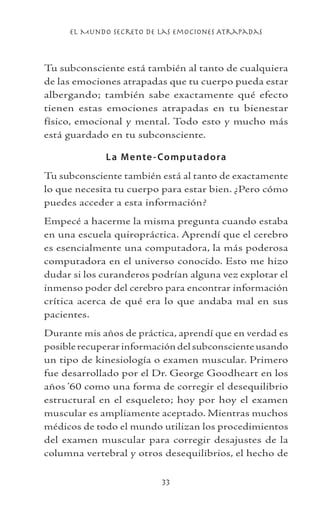 el Mundo Secreto De Las Emociones Atrapadas
33
Tu subconsciente está también al tanto de cualquiera
de las emociones atrapadas que tu cuerpo pueda estar
albergando; también sabe exactamente qué efecto
tienen estas emociones atrapadas en tu bienestar
físico, emocional y mental. Todo esto y mucho más
está guardado en tu subconsciente.
La Mente-Computadora
Tu subconsciente también está al tanto de exactamente
lo que necesita tu cuerpo para estar bien. ¿Pero cómo
puedes acceder a esta información?
Empecé a hacerme la misma pregunta cuando estaba
en una escuela quiropráctica. Aprendí que el cerebro
es esencialmente una computadora, la más poderosa
computadora en el universo conocido. Esto me hizo
dudar si los curanderos podrían alguna vez explotar el
inmenso poder del cerebro para encontrar información
crítica acerca de qué era lo que andaba mal en sus
pacientes.
Durante mis años de práctica, aprendí que en verdad es
posiblerecuperarinformacióndelsubconscienteusando
un tipo de kinesiología o examen muscular. Primero
fue desarrollado por el Dr. George Goodheart en los
años ’60 como una forma de corregir el desequilibrio
estructural en el esqueleto; hoy por hoy el examen
muscular es ampliamente aceptado. Mientras muchos
médicos de todo el mundo utilizan los procedimientos
del examen muscular para corregir desajustes de la
columna vertebral y otros desequilibrios, el hecho de
 