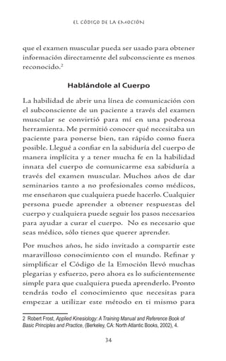 EL CÓDIGO DE LA EMOCIÓN
34
que el examen muscular pueda ser usado para obtener
información directamente del subconsciente es menos
reconocido.
Hablándole al Cuerpo
La habilidad de abrir una línea de comunicación con
el subconsciente de un paciente a través del examen
muscular se convirtió para mí en una poderosa
herramienta. Me permitió conocer qué necesitaba un
paciente para ponerse bien, tan rápido como fuera
posible. Llegué a confiar en la sabiduría del cuerpo de
manera implícita y a tener mucha fe en la habilidad
innata del cuerpo de comunicarme esa sabiduría a
través del examen muscular. Muchos años de dar
seminarios tanto a no profesionales como médicos,
me enseñaron que cualquiera puede hacerlo. Cualquier
persona puede aprender a obtener respuestas del
cuerpo y cualquiera puede seguir los pasos necesarios
para ayudar a curar el cuerpo. No es necesario que
seas médico, sólo tienes que querer aprender.
Por muchos años, he sido invitado a compartir este
maravilloso conocimiento con el mundo. Refinar y
simplificar el Código de la Emoción llevó muchas
plegarias y esfuerzo, pero ahora es lo suficientemente
simple para que cualquiera pueda aprenderlo. Pronto
tendrás todo el conocimiento que necesitas para
empezar a utilizar este método en ti mismo para
	 Robert Frost, Applied Kinesiology: A Training Manual and Reference Book of
Basic Principles and Practice, (Berkeley, CA: North Atlantic Books, 2002), 4.
 