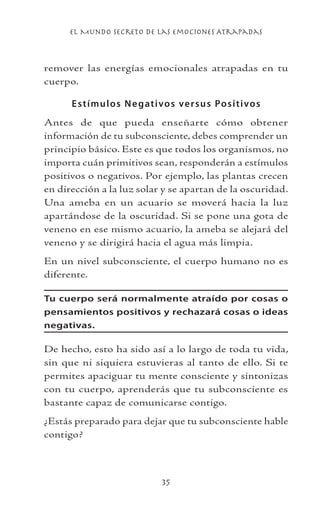 el Mundo Secreto De Las Emociones Atrapadas
35
remover las energías emocionales atrapadas en tu
cuerpo.
Estímulos Negativos versus Positivos
Antes de que pueda enseñarte cómo obtener
información de tu subconsciente, debes comprender un
principio básico. Este es que todos los organismos, no
importa cuán primitivos sean, responderán a estímulos
positivos o negativos. Por ejemplo, las plantas crecen
en dirección a la luz solar y se apartan de la oscuridad.
Una ameba en un acuario se moverá hacia la luz
apartándose de la oscuridad. Si se pone una gota de
veneno en ese mismo acuario, la ameba se alejará del
veneno y se dirigirá hacia el agua más limpia.
En un nivel subconsciente, el cuerpo humano no es
diferente.
Tu cuerpo será normalmente atraído por cosas o
pensamientos positivos y rechazará cosas o ideas
negativas.
De hecho, esto ha sido así a lo largo de toda tu vida,
sin que ni siquiera estuvieras al tanto de ello. Si te
permites apaciguar tu mente consciente y sintonizas
con tu cuerpo, aprenderás que tu subconsciente es
bastante capaz de comunicarse contigo.
¿Estás preparado para dejar que tu subconsciente hable
contigo?
 