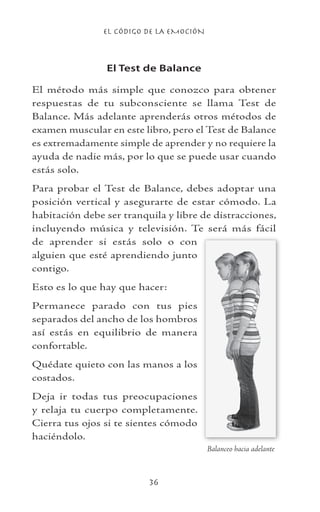 EL CÓDIGO DE LA EMOCIÓN
36
El Test de Balance
El método más simple que conozco para obtener
respuestas de tu subconsciente se llama Test de
Balance. Más adelante aprenderás otros métodos de
examen muscular en este libro, pero el Test de Balance
es extremadamente simple de aprender y no requiere la
ayuda de nadie más, por lo que se puede usar cuando
estás solo.
Para probar el Test de Balance, debes adoptar una
posición vertical y asegurarte de estar cómodo. La
habitación debe ser tranquila y libre de distracciones,
incluyendo música y televisión. Te será más fácil
de aprender si estás solo o con
alguien que esté aprendiendo junto
contigo.
Esto es lo que hay que hacer:
Permanece parado con tus pies
separados del ancho de los hombros
así estás en equilibrio de manera
confortable.
Quédate quieto con las manos a los
costados.
Deja ir todas tus preocupaciones
y relaja tu cuerpo completamente.
Cierra tus ojos si te sientes cómodo
haciéndolo.
Balanceo hacia adelante
 