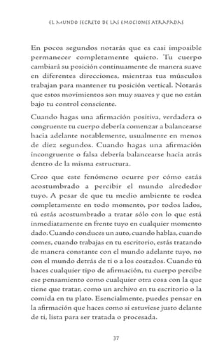el Mundo Secreto De Las Emociones Atrapadas
37
En pocos segundos notarás que es casi imposible
permanecer completamente quieto. Tu cuerpo
cambiará su posición continuamente de manera suave
en diferentes direcciones, mientras tus músculos
trabajan para mantener tu posición vertical. Notarás
que estos movimientos son muy suaves y que no están
bajo tu control consciente.
Cuando hagas una afirmación positiva, verdadera o
congruente tu cuerpo debería comenzar a balancearse
hacia adelante notablemente, usualmente en menos
de diez segundos. Cuando hagas una afirmación
incongruente o falsa debería balancearse hacia atrás
dentro de la misma estructura.
Creo que este fenómeno ocurre por cómo estás
acostumbrado a percibir el mundo alrededor
tuyo. A pesar de que tu medio ambiente te rodea
completamente en todo momento, por todos lados,
tú estás acostumbrado a tratar sólo con lo que está
inmediatamente en frente tuyo en cualquier momento
dado.Cuando conduces un auto,cuando hablas,cuando
comes, cuando trabajas en tu escritorio, estás tratando
de manera constante con el mundo adelante tuyo, no
con el mundo detrás de ti o a los costados. Cuando tú
haces cualquier tipo de afirmación, tu cuerpo percibe
ese pensamiento como cualquier otra cosa con la que
tiene que tratar, como un archivo en tu escritorio o la
comida en tu plato. Esencialmente, puedes pensar en
la afirmación que haces como si estuviese justo delante
de ti, lista para ser tratada o procesada.
 