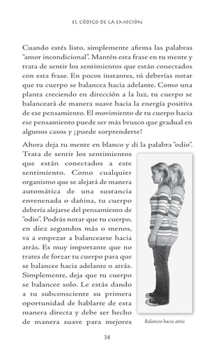 EL CÓDIGO DE LA EMOCIÓN
38
Cuando estés listo, simplemente afirma las palabras
“amor incondicional”. Mantén esta frase en tu mente y
trata de sentir los sentimientos que están conectados
con esta frase. En pocos instantes, tú deberías notar
que tu cuerpo se balancea hacia adelante. Como una
planta creciendo en dirección a la luz, tu cuerpo se
balanceará de manera suave hacia la energía positiva
de ese pensamiento. El movimiento de tu cuerpo hacia
ese pensamiento puede ser más brusco que gradual en
algunos casos y ¡puede sorprenderte!
Ahora deja tu mente en blanco y di la palabra “odio”.
Trata de sentir los sentimientos
que están conectados a este
sentimiento. Como cualquier
organismo que se alejará de manera
automática de una sustancia
envenenada o dañina, tu cuerpo
debería alejarse del pensamiento de
“odio”. Podrás notar que tu cuerpo,
en diez segundos más o menos,
va a empezar a balancearse hacia
atrás. Es muy importante que no
trates de forzar tu cuerpo para que
se balancee hacia adelante o atrás.
Simplemente, deja que tu cuerpo
se balancee solo. Le estás dando
a tu subconsciente su primera
oportunidad de hablarte de esta
manera directa y debe ser hecho
de manera suave para mejores Balanceo hacia atrás
 