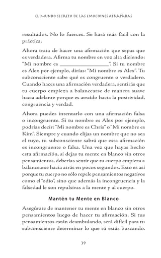 el Mundo Secreto De Las Emociones Atrapadas
39
resultados. No lo fuerces. Se hará más fácil con la
práctica.
Ahora trata de hacer una afirmación que sepas que
es verdadera. Afirma tu nombre en voz alta diciendo:
“Mi nombre es _______________”. Si tu nombre
es Alex por ejemplo, dirías: “Mi nombre es Alex”. Tu
subconsciente sabe qué es congruente o verdadero.
Cuando haces una afirmación verdadera, sentirás que
tu cuerpo empieza a balancearse de manera suave
hacia adelante porque es atraído hacia la positividad,
congruencia y verdad.
Ahora puedes intentarlo con una afirmación falsa
o incongruente. Si tu nombre es Alex por ejemplo,
podrías decir:“Mi nombre es Chris” o“Mi nombre es
Kim”. Siempre y cuando elijas un nombre que no sea
el tuyo, tu subconsciente sabrá que esta afirmación
es incongruente o falsa. Una vez que hayas hecho
esta afirmación, si dejas tu mente en blanco sin otros
pensamientos, deberías sentir que tu cuerpo empieza a
balancearse hacia atrás en pocos segundos. Esto es así
porque tu cuerpo no sólo repele pensamientos negativos
como el “odio”, sino que además la incongruencia y la
falsedad le son repulsivas a la mente y al cuerpo.
Mantén tu Mente en Blanco
Asegúrate de mantener tu mente en blanco sin otros
pensamientos luego de hacer tu afirmación. Si tus
pensamientos están deambulando, será difícil para tu
subconsciente determinar lo que tú estás buscando.
 
