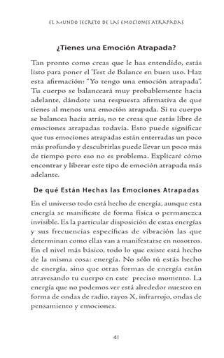 el Mundo Secreto De Las Emociones Atrapadas
41
¿Tienes una Emoción Atrapada?
Tan pronto como creas que le has entendido, estás
listo para poner el Test de Balance en buen uso. Haz
esta afirmación: “Yo tengo una emoción atrapada”.
Tu cuerpo se balanceará muy probablemente hacia
adelante, dándote una respuesta afirmativa de que
tienes al menos una emoción atrapada. Si tu cuerpo
se balancea hacia atrás, no te creas que estás libre de
emociones atrapadas todavía. Esto puede significar
que tus emociones atrapadas están enterradas un poco
más profundo y descubrirlas puede llevar un poco más
de tiempo pero eso no es problema. Explicaré cómo
encontrar y liberar este tipo de emoción atrapada más
adelante.
De qué Están Hechas las Emociones Atrapadas
En el universo todo está hecho de energía, aunque esta
energía se manifieste de forma física o permanezca
invisible. Es la particular disposición de estas energías
y sus frecuencias específicas de vibración las que
determinan como ellas van a manifestarse en nosotros.
En el nivel más básico, todo lo que existe está hecho
de la misma cosa: energía. No sólo tú estás hecho
de energía, sino que otras formas de energía están
atravesando tu cuerpo en este preciso momento. La
energía que no podemos ver está alrededor nuestro en
forma de ondas de radio, rayos X, infrarrojo, ondas de
pensamiento y emociones.
 