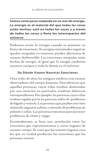 EL CÓDIGO DE LA EMOCIÓN
42
Somos como peces nadando en un mar de energía.
La energía es el material del que todas las cosas
están hechas; está en todas las cosas y a través
de todas las cosas y llena los interespacios del
universo.
Podemos sentir la energía cuando se presenta en
forma de emociones. Si energías emocionales negativas
quedan atrapadas en nosotros, pueden afectarnos de
manera desfavorable. Las emociones atrapadas están
hechas de energía, al igual que la energía conforma
nuestros cuerpos y todo lo demás en el universo.
De Dónde Vienen Nuestras Emociones
Hace miles de años, los antiguos médicos eran astutos
observadores del cuerpo humano. Descubrieron que
aquellas personas, cuyas vidas estaban dominadas
por una emoción en particular, tendrían dolencias
correspondientes. Por ejemplo, las personas cuyas vidas
estaban regidas por la ira parecían sufrir de problemas
de hígado y vesícula.Las personas que pasaban sus vidas
sintiendo angustia sufrían a menudo de problemas de
pulmón y colon. Las personas temerosas parecían tener
problemas de riñón y vejiga.
Eventualmente, se hizo una correlación entre las
emociones que experimentamos y varios órganos de
nuestro cuerpo. Se creía que los mismos órganos eran
los que en verdad producían las emociones que las
personas sentían.
 