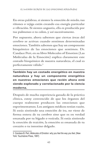 el Mundo Secreto De Las Emociones Atrapadas
43
En otras palabras, si sientes la emoción de miedo, tus
riñones o vejiga están creando esa energía particular
o vibración. Si sientes angustia, ella es producida por
tus pulmones o tu colon, y así sucesivamente.
Por supuesto, ahora sabemos que ciertas áreas del
cerebro se activan cuando sentimos determinadas
emociones. También sabemos que hay un componente
bioquímico de las emociones que sentimos. Dr.
Candace Pert, en su libro Molecules of Emotion (Las
Moléculas de la Emoción) explica claramente este
costado bioquímico de nuestra naturaleza, el cual es
perfectamente válido.
También hay un costado energético en nuestra
naturaleza y hay un componente energético
en nuestras emociones que recién ahora está
siendo explorado y correlacionado por la ciencia
moderna.
Después de mucha experiencia ganada de la práctica
clínica, estoy convencido de que los órganos del
cuerpo realmente producen las emociones que
experimentamos. Los antiguos médicos tenían razón.
Si estás sintiendo una emoción de ira, no viene de
forma entera de tu cerebro sino que es en verdad
emanada por tu hígado o vesícula. Si estás sintiendo
la emoción de traición, la emoción es emanada de tu
corazón o tu intestino delgado.
	 Candace B. Pert, Molecules of Emotion: why you feel the way you feel, (New
York: Touchstone Press, 1997)
 