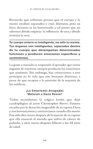 EL CÓDIGO DE LA EMOCIÓN
44
Recuerda que solíamos pensar que el cuerpo y la
mente estaban separados y eran distintos, pero su
línea divisoria se ha borroneado a tal punto que no
sabemos dónde empieza la influencia de una y dónde
termina la otra.
Tu cuerpo entero es inteligente, no sólo tu mente.
Tus órganos son inteligentes, separados dentro
de tu cuerpo que desempeñan determinadas
funciones y producen emociones específicas y
sentimientos.
La gente a menudo se sorprende al aprender que varios
órganos de nuestros cuerpos producen las emociones
que sentimos. Sin embargo, hay correcciones a este
principio en la vida que son bastante distintas, a
pesar de que escapan a la atención de la mayoría de
los médicos.
¿La Emociones Atrapadas
Mataron a Dana Reeve?
Todos recordamos la trágica lesión que dejó
cuadriplégico al actor Christopher Reeve. Fuimos
tocados por la devoción inagotable de su esposa Dana
y nos horrorizamos y entristecimos cuando ella murió.
Fue sólo diez meses después de la muerte de su esposo
que ella anunció al mundo que sufría de cáncer de
pulmón, y siete meses después falleció a los 44 años
de edad.
 