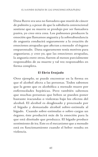 el Mundo Secreto De Las Emociones Atrapadas
45
Dana Reeve era una no fumadora que murió de cáncer
de pulmón y, a pesar de que la sabiduría convencional
sostiene que su muerte se produjo por ser fumadora
pasiva, yo creo otra cosa. Los pulmones producen la
emoción que llamamos angustia y la sobreabundancia
de angustia conducirá seguramente a la creación de
emociones atrapadas que afectan a menudo el órgano
emparentado. Dana seguramente tenía motivos para
angustiarse, y creo yo, que las emociones atrapadas,
la angustia entre otras, fueron al menos parcialmente
responsables de su muerte y tal vez responsables en
forma completa.
El Ebrio Enojado
Otro ejemplo, se puede encontrar en la forma en
que el alcohol afecta a las personas. Todos sabemos
que la gente que es alcohólica a menudo muere por
enfermedades hepáticas. Pero también sabemos
que muchas personas que beben se pueden poner
bastante iracundas o violentas bajo los efectos del
alcohol. El alcohol es desglosado y procesado por
el hígado y demasiado alcohol sobre-estimula al
hígado. Cuando sobre-estimulas o sobre-cargas un
órgano, éste producirá más de la emoción para la
que está diseñado que produzca. El hígado produce
sentimiento de ira. Este es el mecanismo que a menudo
está en funcionamiento cuando el beber resulta en
violencia.
 