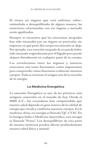 EL CÓDIGO DE LA EMOCIÓN
46
Si tienes un órgano que está enfermo, sobre-
estimulado o desequilibrado de alguna manera, las
emociones relacionadas con ese órgano a menudo
serán agudizadas.
Siempre se encuentra que las emociones atrapadas
han sido emanadas por un órgano en particular, sin
importar en qué parte del cuerpo esa emoción se aloje.
Por ejemplo, una emoción atrapada de ira puede haber
sido emanada originalmente por el hígado pero puede
alojarse literalmente en cualquier parte de tu cuerpo.
Las correlaciones entre los órganos y nuestras
emociones son tanto fascinantes como importantes
para comprender cómo funcionan realmente nuestros
cuerpos.Todo se retrotrae al antiguo arte de la sanación
de la energía.
La Medicina Energética
La sanación Energética es una de las prácticas más
antiguas conocidas en el mundo de hoy. Desde el
4000 A.C., los curanderos han comprendido que
nuestra salud depende en gran manera de la calidad de
energía que circula y conforma nuestros cuerpos. En la
medicina china, esa energía es llamada“Qi” o“Chi”. En
la Antigua India o Medicina Ayurvédica, esta energía
es llamada “Prana”. Los desequilibrios de esta parte
de nuestra existencia pueden afectar profundamente
nuestra salud física y mental.
 