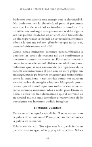 el Mundo Secreto De Las Emociones Atrapadas
47
Podemos comparar a esta energía con la electricidad.
No podemos ver la electricidad pero sí podemos
sentirla. La electricidad es incolora e inodora. Es
invisible, sin embargo, es seguramente real. Si alguna
vez has puesto los dedos en un enchufe o has sufrido
un shock por sacar la tostada de la tostadora, entonces
sabes a lo que me refiero. ¡Puede ser que no la veas,
pero definitivamente está allí!
Como seres humanos estamos acostumbrados a
percibir las cosas de manera tal que conformen a
nuestros sistemas de creencias. Formamos nuestras
creencias acerca del mundo físico a una edad temprana.
Sabemos que si nos caemos de la trepadora de la
escuela encontraremos el piso con un duro golpe; sin
embargo, nunca podríamos imaginar que tanto el piso
como la trepadora - tan sólidas como nos parecen
– están hechas de energías vibrantes. Nos puede gustar
pensar que el mundo que nos rodea es exactamente
como estamos acostumbrados a verlo, pero Einstein,
Tesla y otros nos han demostrado que el universo es
en verdad mucho más complejo y maravilloso de lo
que alguna vez hayamos podido imaginar.
El Mundo Cuántico
Debes recordar aquel viejo dicho: “Lo conozco como
la palma de mi mano…”. Pero, ¿qué tan bien conoces
la palma de tu mano?
Échale un vistazo. Tus ojos ven la superficie de tu
piel con sus arrugas, uñas y pequeños pelitos. Sabes
 