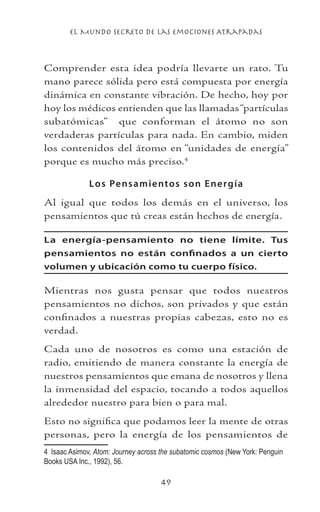 el Mundo Secreto De Las Emociones Atrapadas
49
Comprender esta idea podría llevarte un rato. Tu
mano parece sólida pero está compuesta por energía
dinámica en constante vibración. De hecho, hoy por
hoy los médicos entienden que las llamadas“partículas
subatómicas” que conforman el átomo no son
verdaderas partículas para nada. En cambio, miden
los contenidos del átomo en “unidades de energía”
porque es mucho más preciso.
Los Pensamientos son Energía
Al igual que todos los demás en el universo, los
pensamientos que tú creas están hechos de energía.
La energía-pensamiento no tiene límite. Tus
pensamientos no están confinados a un cierto
volumen y ubicación como tu cuerpo físico.
Mientras nos gusta pensar que todos nuestros
pensamientos no dichos, son privados y que están
confinados a nuestras propias cabezas, esto no es
verdad.
Cada uno de nosotros es como una estación de
radio, emitiendo de manera constante la energía de
nuestros pensamientos que emana de nosotros y llena
la inmensidad del espacio, tocando a todos aquellos
alrededor nuestro para bien o para mal.
Esto no significa que podamos leer la mente de otras
personas, pero la energía de los pensamientos de
	 Isaac Asimov, Atom: Journey across the subatomic cosmos (New York: Penguin
Books USA Inc., 1992), 56.
 