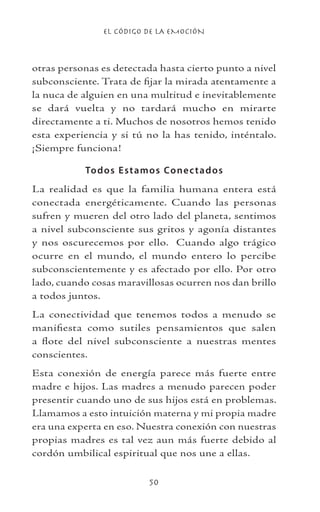 EL CÓDIGO DE LA EMOCIÓN
50
otras personas es detectada hasta cierto punto a nivel
subconsciente. Trata de fijar la mirada atentamente a
la nuca de alguien en una multitud e inevitablemente
se dará vuelta y no tardará mucho en mirarte
directamente a ti. Muchos de nosotros hemos tenido
esta experiencia y si tú no la has tenido, inténtalo.
¡Siempre funciona!
Todos Estamos Conectados
La realidad es que la familia humana entera está
conectada energéticamente. Cuando las personas
sufren y mueren del otro lado del planeta, sentimos
a nivel subconsciente sus gritos y agonía distantes
y nos oscurecemos por ello. Cuando algo trágico
ocurre en el mundo, el mundo entero lo percibe
subconscientemente y es afectado por ello. Por otro
lado, cuando cosas maravillosas ocurren nos dan brillo
a todos juntos.
La conectividad que tenemos todos a menudo se
manifiesta como sutiles pensamientos que salen
a flote del nivel subconsciente a nuestras mentes
conscientes.
Esta conexión de energía parece más fuerte entre
madre e hijos. Las madres a menudo parecen poder
presentir cuando uno de sus hijos está en problemas.
Llamamos a esto intuición materna y mi propia madre
era una experta en eso. Nuestra conexión con nuestras
propias madres es tal vez aun más fuerte debido al
cordón umbilical espiritual que nos une a ellas.
 