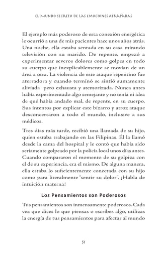 el Mundo Secreto De Las Emociones Atrapadas
51
El ejemplo más poderoso de esta conexión energética
le ocurrió a una de mis pacientes hace unos años atrás.
Una noche, ella estaba sentada en su casa mirando
televisión con su marido. De repente, empezó a
experimentar severos dolores como golpes en todo
su cuerpo que inexplicablemente se movían de un
área a otra. La violencia de este ataque repentino fue
aterradora y cuando terminó se sintió sumamente
aliviada pero exhausta y atemorizada. Nunca antes
había experimentado algo semejante y no tenía ni idea
de qué había andado mal, de repente, en su cuerpo.
Sus intentos por explicar este bizarro y atroz ataque
desconcertaron a todo el mundo, inclusive a sus
médicos.
Tres días más tarde, recibió una llamada de su hijo,
quien estaba trabajando en las Filipinas. Él la llamó
desde la cama del hospital y le contó que había sido
seriamente golpeado por la policía local unos días antes.
Cuando compararon el momento de su golpiza con
el de su experiencia, era el mismo. De alguna manera,
ella estaba lo suficientemente conectada con su hijo
como para literalmente “sentir su dolor”. ¡Habla de
intuición materna!
Los Pensamientos son Poderosos
Tus pensamientos son inmensamente poderosos. Cada
vez que dices lo que piensas o escribes algo, utilizas
la energía de tus pensamientos para afectar al mundo
 