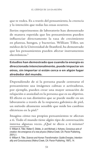 EL CÓDIGO DE LA EMOCIÓN
52
que te rodea. Es a través del pensamiento, la creencia
y la intención que todas las cosas ocurren.
Serios experimentos de laboratorio han demostrado
de manera repetida que los pensamientos pueden
influenciar directamente la tasa de crecimiento
en plantas, hongos, y bacterias. William Tiller, un
médico de la Universidad de Stanford, ha demostrado
que los pensamientos pueden afectar instrumentos
electrónicos.
Estudios han demostrado que cuando la energía es
direccionada intencionalmente, puede impactar en
otros, sin importar si están cerca o en algún lugar
alrededor del mundo.
Dependiendo de si la persona puede centrarse el
pensamiento usa imágenes calmas o activadoras,
por ejemplo, pueden crear una mayor sensación de
relajación o ansiedad en la persona que es su objetivo.
El efecto es tan distintivo que se puede medir en un
laboratorio a través de la respuesta galvánica de piel,
un método altamente sensible que mide los cambios
eléctricos en la piel.
Imagina cómo tus propios pensamientos te afectan
a ti. Todo el mundo tiene algún tipo de conversación
interna algunas veces. ¿Qué te dices a ti mismo?
	 William A. Tiller, Walter E. Dibble, Jr. and Michael J. Kohane, Conscious acts of
creation: the emergence of a new physics (Walnut Creek, CA: Pavior Publishing,
2001),1.
	 William A. Tiller, Science and Human Transformation: Subtle Energies, Intention-
ality and Consciousness (Walnut Creek, CA: Pavior Publishing, 1997), 14.
 