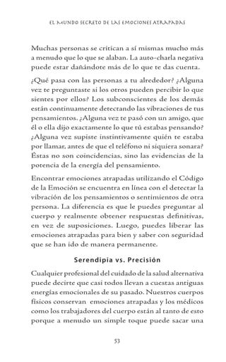 el Mundo Secreto De Las Emociones Atrapadas
53
Muchas personas se critican a sí mismas mucho más
a menudo que lo que se alaban. La auto-charla negativa
puede estar dañándote más de lo que te das cuenta.
¿Qué pasa con las personas a tu alrededor? ¿Alguna
vez te preguntaste si los otros pueden percibir lo que
sientes por ellos? Los subconscientes de los demás
están continuamente detectando las vibraciones de tus
pensamientos. ¿Alguna vez te pasó con un amigo, que
él o ella dijo exactamente lo que tú estabas pensando?
¿Alguna vez supiste instintivamente quién te estaba
por llamar, antes de que el teléfono ni siquiera sonara?
Éstas no son coincidencias, sino las evidencias de la
potencia de la energía del pensamiento.
Encontrar emociones atrapadas utilizando el Código
de la Emoción se encuentra en línea con el detectar la
vibración de los pensamientos o sentimientos de otra
persona. La diferencia es que le puedes preguntar al
cuerpo y realmente obtener respuestas definitivas,
en vez de suposiciones. Luego, puedes liberar las
emociones atrapadas para bien y saber con seguridad
que se han ido de manera permanente.
Serendipia vs. Precisión
Cualquier profesional del cuidado de la salud alternativa
puede decirte que casi todos llevan a cuestas antiguas
energías emocionales de su pasado. Nuestros cuerpos
físicos conservan emociones atrapadas y los médicos
como los trabajadores del cuerpo están al tanto de esto
porque a menudo un simple toque puede sacar una
 