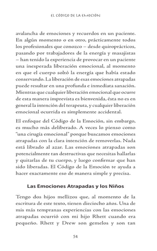 EL CÓDIGO DE LA EMOCIÓN
54
avalancha de emociones y recuerdos en un paciente.
En algún momento o en otro, prácticamente todos
los profesionales que conozco – desde quiroprácticos,
pasando por trabajadores de la energía y masajistas
– han tenido la experiencia de provocar en un paciente
una inesperada liberación emocional, al momento
en que el cuerpo soltó la energía que había estado
conservando. La liberación de esas emociones atrapadas
puede resultar en una profunda e inmediata sanación.
Mientras que cualquier liberación emocional que ocurre
de esta manera imprevista es bienvenida, ésta no es en
general la intención del terapeuta, y cualquier liberación
emocional ocurrida es simplemente accidental.
El enfoque del Código de la Emoción, sin embargo,
es mucho más deliberado. A veces lo pienso como
“una cirugía emocional” porque buscamos emociones
atrapadas con la clara intención de removerlas. Nada
está librado al azar. Las emociones atrapadas son
potencialmente tan destructivas que necesitas hallarlas
y quitarlas de tu cuerpo, y luego confirmar que han
sido liberadas. El Código de la Emoción te ayuda a
hacer exactamente eso de manera simple y precisa.
Las Emociones Atrapadas y los Niños
Tengo dos hijos mellizos que, al momento de la
escritura de este texto, tienen dieciocho años. Una de
mis más tempranas experiencias con las emociones
atrapadas ocurrió con mi hijo Rhett cuando era
pequeño. Rhett y Drew son gemelos y son tan
 