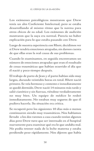 EL CÓDIGO DE LA EMOCIÓN
58
Los exámenes psicológicos mostraron que Drew
tenía un alto Coeficiente Intelectual, pero se estaba
desarrollando al mismo ritmo que la norma para
otros chicos de su edad. Los exámenes de audición
mostraron que la suya era normal. Parecía no haber
explicación para lo que estaba pasando con Drew.
Luego de nuestra experiencia con Rhett, decidimos ver
si Drew tendría emociones atrapadas, sin darnos cuenta
de que ellas eran la real causa de sus problemas.
Cuando lo examinamos, en seguida encontramos un
número de emociones atrapadas que eran el resultado
de cosas traumáticas que habían ocurrido el día que
él nació y poco tiempo después.
El trabajo de parto de Jean y el parto habían sido muy
largos, durando veintidós horas en total. Rhett nació
primero. Se veía hermoso y contento e inmediatamente
se quedó dormido. Drew nació 14 minutos más tarde y
salió cianótico y sin fuerzas, viéndose verdaderamente
no muy bien. Un equipo de médico lo rodeó
inmediatamente. No estaban muy seguros de que él
pudiera hacerla. Su situación era crítica.
Se recuperó pero los siguientes 10 días más o menos
continuaron siendo muy traumáticos. Nos habíamos
llevado a los dos varones a casa cuando tenían algunos
días pero Drew tuvo que ser internado en el hospital
nuevamente para examinar qué era lo que andaba mal.
No podía retener nada de la leche materna y estaba
perdiendo peso rápidamente. Nos dijeron que había
 