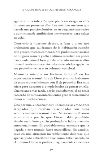 el Mundo Secreto De Las Emociones Atrapadas
59
agarrado una infección que ponia en riesgo su vida
durante sus primeros días. Los médicos tuvieron que
hacerle una punción lumbar en su pequeño cuerpecito
y suministrarle antibióticos intravenosos para salvar
su vida.
Contrario a nuestros deseos, a Jean y a mí nos
ordenaron que saliéramos de la habitación cuando
este procedimiento comenzó. No pudimos consolarlo
de ninguna manera y sólo pudimos escuchar, sin poder
hacer nada, cómo Drew gritaba aterrado, mientras ellos
intentaban de manera reiterada insertarle las agujas en
sus pequeñas venas y su columna vertebral.
Nosotros mismos no hicimos hincapié en las
experiencias traumáticas de Drew y nunca hablamos
de estos acontecimientos con él de pequeño. Era muy
triste para nosotros el simple hecho de pensar en ello.
Cuatro años más tarde, por lo que sabemos, él no tenía
recuerdo de estos acontecimientos pero sí tenía mucho
temor a muchas cosas.
Una por una, encontramos y liberamos las emociones
atrapadas que estaban relacionadas con estos
acontecimientos traumáticos. Nosotros estábamos
asombrados por lo que Drew había percibido
siendo un infante y cuán profundo lo había marcado
emocionalmente. Él probablemente esperaba que la
llegada a este mundo fuera maravillosa. En cambio,
cayó en una situación increíblemente dolorosa que
apenas pudo sobrellevar. Fue como haber nacido en
el infierno. Como te podrás imaginar, tenía emociones
 