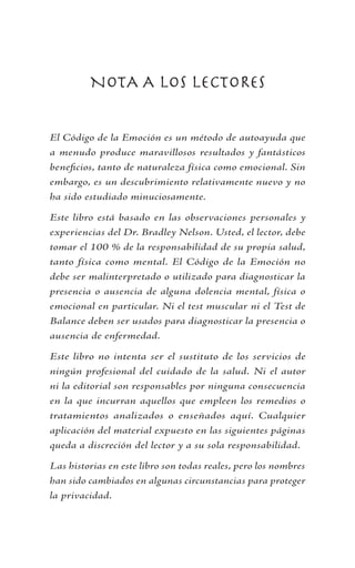 NOTA A LOS LECTORES
El Código de la Emoción es un método de autoayuda que
a menudo produce maravillosos resultados y fantásticos
beneficios, tanto de naturaleza física como emocional. Sin
embargo, es un descubrimiento relativamente nuevo y no
ha sido estudiado minuciosamente.
Este libro está basado en las observaciones personales y
experiencias del Dr. Bradley Nelson. Usted, el lector, debe
tomar el 100 % de la responsabilidad de su propia salud,
tanto física como mental. El Código de la Emoción no
debe ser malinterpretado o utilizado para diagnosticar la
presencia o ausencia de alguna dolencia mental, física o
emocional en particular. Ni el test muscular ni el Test de
Balance deben ser usados para diagnosticar la presencia o
ausencia de enfermedad.
Este libro no intenta ser el sustituto de los servicios de
ningún profesional del cuidado de la salud. Ni el autor
ni la editorial son responsables por ninguna consecuencia
en la que incurran aquellos que empleen los remedios o
tratamientos analizados o enseñados aquí. Cualquier
aplicación del material expuesto en las siguientes páginas
queda a discreción del lector y a su sola responsabilidad.
Las historias en este libro son todas reales, pero los nombres
han sido cambiados en algunas circunstancias para proteger
la privacidad.
 