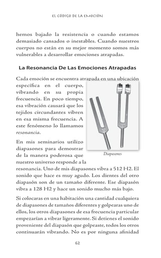 EL CÓDIGO DE LA EMOCIÓN
62
hemos bajado la resistencia o cuando estamos
demasiado cansados o inestables. Cuando nuestros
cuerpos no están en su mejor momento somos más
vulnerables a desarrollar emociones atrapadas.
La Resonancia De Las Emociones Atrapadas
Cada emoción se encuentra atrapada en una ubicación
específica en el cuerpo,
vibrando en su propia
frecuencia. En poco tiempo,
esa vibración causará que los
tejidos circundantes vibren
en esa misma frecuencia. A
este fenómeno lo llamamos
resonancia.
En mis seminarios utilizo
diapasones para demostrar
de la manera poderosa que
nuestro universo responde a la
resonancia. Uno de mis diapasones vibra a 512 H2. El
sonido que hace es muy agudo. Los dientes del otro
diapasón son de un tamaño diferente. Ese diapasón
vibra a 128 H2 y hace un sonido mucho más bajo.
Si colocaras en una habitación una cantidad cualquiera
de diapasones de tamaños diferentes y golpearas uno de
ellos, los otros diapasones de esa frecuencia particular
empezarían a vibrar ligeramente. Si detienes el sonido
proveniente del diapasón que golpeaste, todos los otros
continuarán vibrando. No es por ninguna afinidad
Diapasones
 