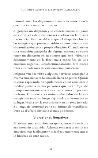 el Mundo Secreto De Las Emociones Atrapadas
63
natural entre los diapasones. Esta es la manera en la
que funciona nuestro universo.
Si golpeas un diapasón y lo colocas contra un panel
de vidrio, el vidrio comenzará a vibrar en la misma
frecuencia. Esto se debe a que el diapasón fuerza
las energías que ponen al vidrio en movimiento –en
sincronización con su propia vibración. Cuando tienes
una emoción atrapada de alguna manera es como
tener un diapasón en tu cuerpo que está vibrando
continuamente en la frecuencia específica de una
emoción negativa. Desafortunadamente, esto puede
traer a tu vida más de esta emoción particular.
¿Alguna vez has visto a alguien nervioso contagiar la
misma emoción a toda una sala llena de gente? Quizás
tú estás esperando tranquilamente en un consultorio
médico junto a varias personas que están leyendo
tranquilamente unas revistas, cuando entra un paciente
molesto. Comienza a caminar alrededor de la sala
recogiendo revistas, luego dejándolas nuevamente en
su lugar. Habla con la recepcionista en un tono irritado.
Su lenguaje corporal pone su ánimo de manifiesto.
Pero es el efecto invisible el más poderoso.
Vibraciones Negativas
Si tienes una emoción atrapada, atraerás más de
esa emoción a tu vida. Además tenderás a sentir esa
emoción más fácilmente y más frecuentemente que si
lo hicieras de otro modo.
 