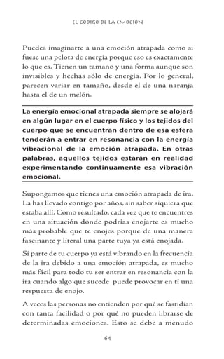 EL CÓDIGO DE LA EMOCIÓN
64
Puedes imaginarte a una emoción atrapada como si
fuese una pelota de energía porque eso es exactamente
lo que es. Tienen un tamaño y una forma aunque son
invisibles y hechas sólo de energía. Por lo general,
parecen variar en tamaño, desde el de una naranja
hasta el de un melón.
La energía emocional atrapada siempre se alojará
en algún lugar en el cuerpo físico y los tejidos del
cuerpo que se encuentran dentro de esa esfera
tenderán a entrar en resonancia con la energía
vibracional de la emoción atrapada. En otras
palabras, aquellos tejidos estarán en realidad
experimentando continuamente esa vibración
emocional.
Supongamos que tienes una emoción atrapada de ira.
La has llevado contigo por años, sin saber siquiera que
estaba allí. Como resultado, cada vez que te encuentres
en una situación donde podrías enojarte es mucho
más probable que te enojes porque de una manera
fascinante y literal una parte tuya ya está enojada.
Si parte de tu cuerpo ya está vibrando en la frecuencia
de la ira debido a una emoción atrapada, es mucho
más fácil para todo tu ser entrar en resonancia con la
ira cuando algo que sucede puede provocar en ti una
respuesta de enojo.
A veces las personas no entienden por qué se fastidian
con tanta facilidad o por qué no pueden librarse de
determinadas emociones. Esto se debe a menudo
 