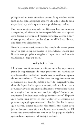 el Mundo Secreto De Las Emociones Atrapadas
65
porque esa misma emoción contra la que ellos están
luchando está atrapada dentro de ellos, desde una
experiencia pasada que apenas podrían recordar.
Por esta razón, cuando se liberan las emociones
atrapadas, el efecto es incomparable con cualquier
otra forma de terapia. Frecuentemente, la emoción y
el comportamiento que ha sido tan difícil de liberar,
simplemente desaparece.
Puede parecer casi demasiado simple de creer, pero
una vez que lo experimentes lo entenderás. Hasta que
liberes tus propias energías atrapadas, continuarás
trabajando bajo su peso.
Lori y la Porrista
He visto este fenómeno en innumerables ocasiones
pero la experiencia de una paciente en particular
ayudará a ilustrarlo. Lori tenía una emoción atrapada
de resentimiento. Cuando hice un seguimiento en
el tiempo de cuándo había ocurrido originalmente,
descubrí que había quedado atrapada en la escuela
secundaria y que era en realidad su resentimiento hacia
otra mujer. En ese momento, Lori dijo: “Bueno, por
supuesto. Sé exactamente de qué se trata esto”. Explicó
que había una joven en particular en el equipo de
porristas que simplemente no toleraba. Por las razones
que fueran, sintió mucho resentimiento hacia esta
joven durante sus años en la escuela secundaria. El
resentimiento realmente nunca se fue ya que se había
quedado atrapado en el cuerpo de Lori.
 
