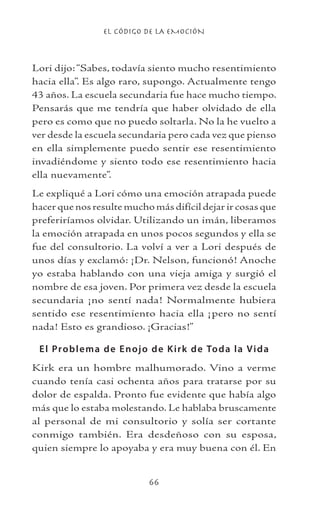 EL CÓDIGO DE LA EMOCIÓN
66
Lori dijo:“Sabes, todavía siento mucho resentimiento
hacia ella”. Es algo raro, supongo. Actualmente tengo
43 años. La escuela secundaria fue hace mucho tiempo.
Pensarás que me tendría que haber olvidado de ella
pero es como que no puedo soltarla. No la he vuelto a
ver desde la escuela secundaria pero cada vez que pienso
en ella simplemente puedo sentir ese resentimiento
invadiéndome y siento todo ese resentimiento hacia
ella nuevamente”.
Le expliqué a Lori cómo una emoción atrapada puede
hacer que nos resulte mucho más difícil dejar ir cosas que
preferiríamos olvidar. Utilizando un imán, liberamos
la emoción atrapada en unos pocos segundos y ella se
fue del consultorio. La volví a ver a Lori después de
unos días y exclamó: ¡Dr. Nelson, funcionó! Anoche
yo estaba hablando con una vieja amiga y surgió el
nombre de esa joven. Por primera vez desde la escuela
secundaria ¡no sentí nada! Normalmente hubiera
sentido ese resentimiento hacia ella ¡pero no sentí
nada! Esto es grandioso. ¡Gracias!”
El Problema de Enojo de Kirk de Toda la Vida
Kirk era un hombre malhumorado. Vino a verme
cuando tenía casi ochenta años para tratarse por su
dolor de espalda. Pronto fue evidente que había algo
más que lo estaba molestando. Le hablaba bruscamente
al personal de mi consultorio y solía ser cortante
conmigo también. Era desdeñoso con su esposa,
quien siempre lo apoyaba y era muy buena con él. En
 