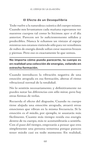 EL CÓDIGO DE LA EMOCIÓN
68
El Efecto de un Desequilibrio
Todo vuelve a la naturaleza cuántica del cuerpo mismo.
Cuando nos levantamos cada mañana esperamos ver
nuestros cuerpos tal como lo hicimos ayer o el día
anterior. Parecen ser lo suficientemente sólidos y
predecibles. Nunca le echamos un vistazo al espejo
mientras nos estamos vistiendo sólo para ver remolimos
de nubes de energía donde solían estar nuestros brazos
y piernas. Pero eso es exactamente lo que somos.
No importa cómo pueda parecerte, tu cuerpo es
en realidad una colección de energías, volando en
estrecha formación.
Cuando introduces la vibración negativa de una
emoción atrapada en esa formación, alteras el ritmo
vibracional normal de la totalidad.
No lo sentirás necesariamente; y definitivamente no
puedes notar las diferencias con sólo mirar, pero hay
otras formas de verlas.
Recuerda el efecto del diapasón. Cuando tu cuerpo
tiene alojada una emoción atrapada, atraerá otras
emociones que vibran en la misma frecuencia. Si la
emoción es el miedo, por ejemplo, te asustarás más
fácilmente. Cuanto más tiempo resida esa energía
dentro de tu cuerpo, más te acostumbrarás a sentirla.
Con el paso del tiempo, empezarás a pensar que eres
simplemente una persona temerosa porque pareces
tener miedo casi en todo momento. En realidad,
 