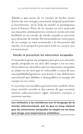 el Mundo Secreto De Las Emociones Atrapadas
69
debido a que parte de tu cuerpo de hecho existe
dentro de esta energía emocional atrapada particular
o, literalmente, de la “bola de miedo”, te predispones
para el fracaso. Parte de tu cuerpo ya está sintiendo
esa emoción continuamente, entonces caerás con más
facilidad en un estado de miedo cuando se presente
una situación de miedo. En otras palabras, como parte
de tu cuerpo ya está resonando a la frecuencia del
miedo, es un pequeño paso para todo tu cuerpo caer
en resonancia.
Dónde se presentan las emociones atrapadas
A menudo la gente me pregunta por qué una emoción
queda atrapada en un área del cuerpo y no en otra.
Generalmente, descubro que las emociones atrapadas
se alojan en un área que es vulnerable a causa de una
susceptibilidad genética, una lesión o una deficiencia
nutricional que debilita o desequilibra la energía del
cuerpo en esa zona.
A veces hay una metáfora que interviene también. Esto
tiene sentido cuando te das cuenta de que nuestras
mentes subconscientes rigen nuestros cuerpos y
nuestros sueños.
Los símbolos y las metáforas son el lenguaje de la
mente subconsciente, por lo que es muy natural
que las emociones atrapadas se alojen en un área
que tenga una importancia simbólica.
 