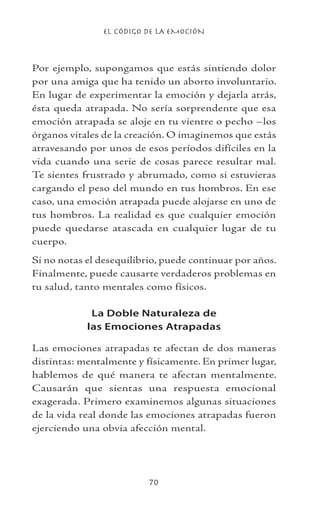 EL CÓDIGO DE LA EMOCIÓN
70
Por ejemplo, supongamos que estás sintiendo dolor
por una amiga que ha tenido un aborto involuntario.
En lugar de experimentar la emoción y dejarla atrás,
ésta queda atrapada. No sería sorprendente que esa
emoción atrapada se aloje en tu vientre o pecho –los
órganos vitales de la creación. O imaginemos que estás
atravesando por unos de esos períodos difíciles en la
vida cuando una serie de cosas parece resultar mal.
Te sientes frustrado y abrumado, como si estuvieras
cargando el peso del mundo en tus hombros. En ese
caso, una emoción atrapada puede alojarse en uno de
tus hombros. La realidad es que cualquier emoción
puede quedarse atascada en cualquier lugar de tu
cuerpo.
Si no notas el desequilibrio, puede continuar por años.
Finalmente, puede causarte verdaderos problemas en
tu salud, tanto mentales como físicos.
La Doble Naturaleza de
las Emociones Atrapadas
Las emociones atrapadas te afectan de dos maneras
distintas: mentalmente y físicamente. En primer lugar,
hablemos de qué manera te afectan mentalmente.
Causarán que sientas una respuesta emocional
exagerada. Primero examinemos algunas situaciones
de la vida real donde las emociones atrapadas fueron
ejerciendo una obvia afección mental.
 