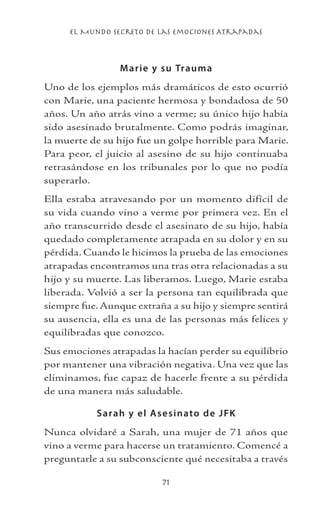 el Mundo Secreto De Las Emociones Atrapadas
71
Marie y su Trauma
Uno de los ejemplos más dramáticos de esto ocurrió
con Marie, una paciente hermosa y bondadosa de 50
años. Un año atrás vino a verme; su único hijo había
sido asesinado brutalmente. Como podrás imaginar,
la muerte de su hijo fue un golpe horrible para Marie.
Para peor, el juicio al asesino de su hijo continuaba
retrasándose en los tribunales por lo que no podía
superarlo.
Ella estaba atravesando por un momento difícil de
su vida cuando vino a verme por primera vez. En el
año transcurrido desde el asesinato de su hijo, había
quedado completamente atrapada en su dolor y en su
pérdida. Cuando le hicimos la prueba de las emociones
atrapadas encontramos una tras otra relacionadas a su
hijo y su muerte. Las liberamos. Luego, Marie estaba
liberada. Volvió a ser la persona tan equilibrada que
siempre fue. Aunque extraña a su hijo y siempre sentirá
su ausencia, ella es una de las personas más felices y
equilibradas que conozco.
Sus emociones atrapadas la hacían perder su equilibrio
por mantener una vibración negativa. Una vez que las
eliminamos, fue capaz de hacerle frente a su pérdida
de una manera más saludable.
Sarah y el Asesinato de JFK
Nunca olvidaré a Sarah, una mujer de 71 años que
vino a verme para hacerse un tratamiento. Comencé a
preguntarle a su subconsciente qué necesitaba a través
 