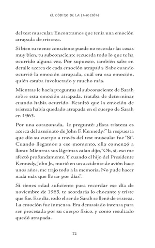 EL CÓDIGO DE LA EMOCIÓN
72
del test muscular. Encontramos que tenía una emoción
atrapada de tristeza.
Si bien tu mente consciente puede no recordar las cosas
muy bien, tu subconsciente recuerda todo lo que te ha
ocurrido alguna vez. Por supuesto, también sabe en
detalle acerca de cada emoción atrapada. Sabe cuando
ocurrió la emoción atrapada, cuál era esa emoción,
quién estaba involucrado y mucho más.
Mientras le hacía preguntas al subconsciente de Sarah
sobre esta emoción atrapada, trataba de determinar
cuando había ocurrido. Resultó que la emoción de
tristeza había quedado atrapada en el cuerpo de Sarah
en 1963.
Por una corazonada, le pregunté: ¿Esta tristeza es
acerca del asesinato de John F. Kennedy?” la respuesta
que dio su cuerpo a través del test muscular fue “Sí”.
Cuando llegamos a ese momento, ella comenzó a
llorar. Mientras sus lágrimas caían dijo,“Oh, sí, eso me
afectó profundamente. Y cuando el hijo del Presidente
Kennedy, John Jr., murió en un accidente de avión hace
unos años, me trajo todo a la memoria. No pude hacer
nada más que llorar por días”.
Si tienes edad suficiente para recordar ese día de
noviembre de 1963, te acordarás lo chocante y triste
que fue. Ese día, todo el ser de Sarah se llenó de tristeza.
La emoción fue inmensa. Era demasiado intensa para
ser procesada por su cuerpo físico, y como resultado
quedó atrapada.
 