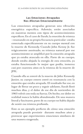el Mundo Secreto De Las Emociones Atrapadas
73
Las Emociones Atrapadas
Nos Afectan Emocionalmente
Las emociones atrapadas generan una vibración
energética específica. Además, están asociadas
en nuestras mentes con tipos de acontecimientos
específicos. En el caso de Sarah, la emoción de tristeza
–resonando en su propia frecuencia particular- estaba
conectada específicamente en su cuerpo mental con
la muerte de Kennedy. Cuando John Kenny Jr. fue
trágicamente asesinado, su tristeza natural por ese
acontecimiento se amplificó por la emoción atrapada
que ya estaba atascada en ella. Parte de su cuerpo,
donde estaba alojada la energía de esta emoción, ya
estaba funcionando lo mejor que podía, inmersa
casi por cuarenta años en la tristeza de la muerte de
JFK.
Cuando ella se enteró de la muerte de John Kennedy
Junior, su cuerpo entero entró en resonancia con la
emoción que estaba atrapada. El resultado fue ese, en
lugar de llorar un poco y seguir adelante, Sarah lloró
muchos días, y el dolor de ese día de noviembre de
1963 volvió con toda su fuerza. De hecho, ese dolor en
realidad nunca la había abandonado. De una manera
literal y fascinante, parte de su cuerpo no había dejado
de sentir esa tristeza profunda.
Este es un ejemplo perfecto de cómo una emoción
atrapada puede persistir durante muchos años y
provocar que experimentes emociones similares de
una manera exagerada.
 
