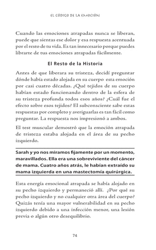 EL CÓDIGO DE LA EMOCIÓN
74
Cuando las emociones atrapadas nunca se liberan,
puede que sientas ese dolor y esa respuesta acentuada
por el resto de tu vida. Es tan innecesario porque puedes
librarte de tus emociones atrapadas fácilmente.
El Resto de la Historia
Antes de que liberara su tristeza, decidí preguntar
dónde había estado alojada en su cuerpo esta emoción
por casi cuatro décadas. ¿Qué tejidos de su cuerpo
habían estado funcionando dentro de la esfera de
su tristeza profunda todos esos años? ¿Cuál fue el
efecto sobre esos tejidos? El subconsciente sabe estas
respuestas por completo y averiguarlas es tan fácil como
preguntar. La respuesta nos impresionó a ambos.
El test muscular demostró que la emoción atrapada
de tristeza estaba alojada en el área de su pecho
izquierdo.
Sarah y yo nos miramos fijamente por un momento,
maravillados. Ella era una sobreviviente del cáncer
de mama. Cuatro años atrás, le habían extraído su
mama izquierda en una mastectomía quirúrgica.
Esta energía emocional atrapada se había alojado en
su pecho izquierdo y permaneció allí. ¿Por qué su
pecho izquierdo y no cualquier otra área del cuerpo?
Quizás tenía una mayor vulnerabilidad en su pecho
izquierdo debido a una infección menor, una lesión
previa o algún otro desequilibrio.
 
