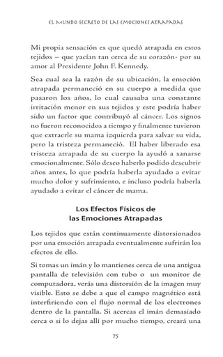 el Mundo Secreto De Las Emociones Atrapadas
75
Mi propia sensación es que quedó atrapada en estos
tejidos – que yacían tan cerca de su corazón- por su
amor al Presidente John F. Kennedy.
Sea cual sea la razón de su ubicación, la emoción
atrapada permaneció en su cuerpo a medida que
pasaron los años, lo cual causaba una constante
irritación menor en sus tejidos y este podría haber
sido un factor que contribuyó al cáncer. Los signos
no fueron reconocidos a tiempo y finalmente tuvieron
que extraerle su mama izquierda para salvar su vida,
pero la tristeza permaneció. El haber liberado esa
tristeza atrapada de su cuerpo la ayudó a sanarse
emocionalmente. Sólo deseo haberlo podido descubrir
años antes, lo que podría haberla ayudado a evitar
mucho dolor y sufrimiento, e incluso podría haberla
ayudado a evitar el cáncer de mama.
Los Efectos Físicos de
las Emociones Atrapadas
Los tejidos que están continuamente distorsionados
por una emoción atrapada eventualmente sufrirán los
efectos de ello.
Si tomas un imán y lo mantienes cerca de una antigua
pantalla de televisión con tubo o un monitor de
computadora, verás una distorsión de la imagen muy
visible. Esto se debe a que el campo magnético está
interfiriendo con el flujo normal de los electrones
dentro de la pantalla. Si acercas el imán demasiado
cerca o si lo dejas allí por mucho tiempo, creará una
 