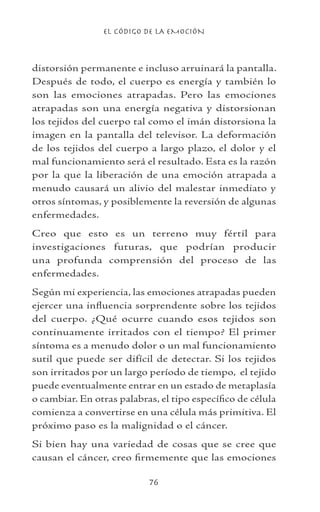 EL CÓDIGO DE LA EMOCIÓN
76
distorsión permanente e incluso arruinará la pantalla.
Después de todo, el cuerpo es energía y también lo
son las emociones atrapadas. Pero las emociones
atrapadas son una energía negativa y distorsionan
los tejidos del cuerpo tal como el imán distorsiona la
imagen en la pantalla del televisor. La deformación
de los tejidos del cuerpo a largo plazo, el dolor y el
mal funcionamiento será el resultado. Esta es la razón
por la que la liberación de una emoción atrapada a
menudo causará un alivio del malestar inmediato y
otros síntomas, y posiblemente la reversión de algunas
enfermedades.
Creo que esto es un terreno muy fértil para
investigaciones futuras, que podrían producir
una profunda comprensión del proceso de las
enfermedades.
Según mi experiencia, las emociones atrapadas pueden
ejercer una influencia sorprendente sobre los tejidos
del cuerpo. ¿Qué ocurre cuando esos tejidos son
continuamente irritados con el tiempo? El primer
síntoma es a menudo dolor o un mal funcionamiento
sutil que puede ser difícil de detectar. Si los tejidos
son irritados por un largo período de tiempo, el tejido
puede eventualmente entrar en un estado de metaplasía
o cambiar. En otras palabras, el tipo específico de célula
comienza a convertirse en una célula más primitiva. El
próximo paso es la malignidad o el cáncer.
Si bien hay una variedad de cosas que se cree que
causan el cáncer, creo firmemente que las emociones
 
