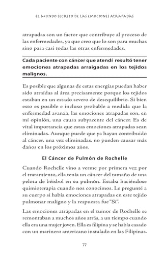 el Mundo Secreto De Las Emociones Atrapadas
77
atrapadas son un factor que contribuye al proceso de
las enfermedades, ya que creo que lo son para muchas
sino para casi todas las otras enfermedades.
Cada paciente con cáncer que atendí resultó tener
emociones atrapadas arraigadas en los tejidos
malignos.
Es posible que algunas de estas energías puedan haber
sido atraídas al área precisamente porque los tejidos
estaban en un estado severo de desequilibrio. Si bien
esto es posible e incluso probable a medida que la
enfermedad avanza, las emociones atrapadas son, en
mi opinión, una causa subyacente del cáncer. Es de
vital importancia que estas emociones atrapadas sean
eliminadas. Aunque puede que ya hayan contribuido
al cáncer, una vez eliminadas, no pueden causar más
daños en los próximos años.
El Cáncer de Pulmón de Rochelle
Cuando Rochelle vino a verme por primera vez por
el tratamiento, ella tenía un cáncer del tamaño de una
pelota de béisbol en su pulmón. Estaba haciéndose
quimioterapia cuando nos conocimos. Le pregunté a
su cuerpo si había emociones atrapadas en este tejido
pulmonar maligno y la respuesta fue “Sí”.
Las emociones atrapadas en el tumor de Rochelle se
remontaban a muchos años atrás, a un tiempo cuando
ella era una mujer joven. Ella es filipina y se había casado
con un marinero americano instalado en las Filipinas.
 