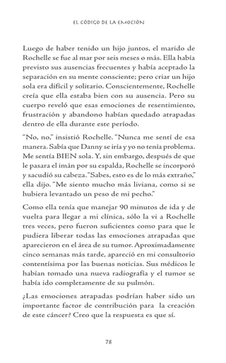 EL CÓDIGO DE LA EMOCIÓN
78
Luego de haber tenido un hijo juntos, el marido de
Rochelle se fue al mar por seis meses o más. Ella había
previsto sus ausencias frecuentes y había aceptado la
separación en su mente consciente; pero criar un hijo
sola era difícil y solitario. Conscientemente, Rochelle
creía que ella estaba bien con su ausencia. Pero su
cuerpo reveló que esas emociones de resentimiento,
frustración y abandono habían quedado atrapadas
dentro de ella durante este período.
“No, no,” insistió Rochelle. “Nunca me sentí de esa
manera. Sabía que Danny se iría y yo no tenía problema.
Me sentía BIEN sola. Y, sin embargo, después de que
le pasara el imán por su espalda, Rochelle se incorporó
y sacudió su cabeza.“Sabes, esto es de lo más extraño,”
ella dijo. “Me siento mucho más liviana, como si se
hubiera levantado un peso de mi pecho.”
Como ella tenía que manejar 90 minutos de ida y de
vuelta para llegar a mi clínica, sólo la vi a Rochelle
tres veces, pero fueron suficientes como para que le
pudiera liberar todas las emociones atrapadas que
aparecieron en el área de su tumor. Aproximadamente
cinco semanas más tarde, apareció en mi consultorio
contentísima por las buenas noticias. Sus médicos le
habían tomado una nueva radiografía y el tumor se
había ido completamente de su pulmón.
¿Las emociones atrapadas podrían haber sido un
importante factor de contribución para la creación
de este cáncer? Creo que la respuesta es que sí.
 