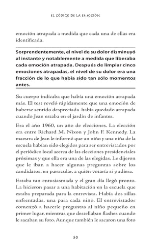 EL CÓDIGO DE LA EMOCIÓN
80
emoción atrapada a medida que cada una de ellas era
identificada.
Sorprendentemente, el nivel de su dolor disminuyó
al instante y notablemente a medida que liberaba
cada emoción atrapada. Después de limpiar cinco
emociones atrapadas, el nivel de su dolor era una
fracción de lo que había sido tan sólo momentos
antes.
Su cuerpo indicaba que había una emoción atrapada
más. El test reveló rápidamente que una emoción de
haberse sentido despreciada había quedado atrapada
cuando Jean estaba en el jardín de infantes.
Era el año 1960, un año de elecciones. La elección
era entre Richard M. Nixon y John F. Kennedy. La
maestra de Jean le informó que un niño y una niña de la
escuela habían sido elegidos para ser entrevistados por
el periódico local acerca de las elecciones presidenciales
próximas y que ella era una de las elegidas. Le dijeron
que le iban a hacer algunas preguntas sobre los
candidatos, en particular, a quién votaría si pudiera.
Estaba tan entusiasmada y el gran día llegó pronto.
La hicieron pasar a una habitación en la escuela que
estaba preparada para la entrevista. Había dos sillas
enfrentadas, una para cada niño. El entrevistador
comenzó a hacerle preguntas al niño pequeño en
primer lugar, mientras que destellaban flashes cuando
le sacaban su foto. Aunque también le sacaron una foto
 