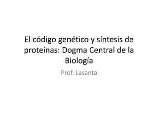 El código genético y síntesis de
proteínas: Dogma Central de la
Biología
Prof. Lasanta
 