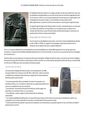 EL CODIGO HAMMURABI: Primera norma escrita en el mundo
El códigode Hammurabi essin lugara duda una de lasmaravillas que nos
ha dejadolaantigüedadyesuno de losprimerosintentoslegislativosdel
serhumano,si bien era un poco torpe porlas penasque se aplicaban sim
embargoteníamucho orden la sociedadenlaque desarrollo
(Mesopotamia) yhastala fechaestomada encuentapara legislarleyes.
El significadohistóricode Hammurabi hasido extraordinario,nosolopor
sus dotesde estática,sinotambién,yenespecial,porsulaborenel
campo del derecho,cuyainfluenciapervivióhastalaépoca romana y se
podría decirhasta nuestraactualidad.
Biografía de Hammurabi
Fue el sextoreyde Babiloniadurante el primerimperio Babilónicodesde
el año 1792 al 1750 a.c segúnlacronología mediaascendióal trono
despuésde laabdicaciónde supadre Muballit.
Creó unimperioBabilónicoextendiendoal control de Babilonia sobre Mesopotamia trasvarias guerras.
Aunque suimperio controlabatodaMesopotamiaenel momentode sumuerte sussucesoresfueronincapaces
de mantenerlo.
Hammurabi esconocidopor el conjuntode leyesllamadas códigode Hammurabi,unode losprimeroscódigos
de leyesescritasde lahistoria.Estasleyesfuerónescritas enunasestelasde piedra2,4mde altura,encontrada
enPersiaen1901 perode procedenciadesconocida.
Contenido jurídico
Las leyesdel Códigode Hammurabi,(numeradasdel 1al 282,
aunque faltanlosnúmeros13, 66–99 y 110–111) estáninscritas
enbabilonioantiguoyfijandiversasreglasde lavidacotidiana.
Normanparticularmente:
* La jerarquización dela sociedad:existentresgrupos,los
hombreslibres,los“muskenu”(quienesse especulapodríanser
siervososubalternos) ylosesclavos.
* Losprecios: loshonorariosde losmédicosvaríansegúnse
atiendaa unhombre libre oa unesclavo.
* Lossalarios:varían segúnlanaturalezade lostrabajos
realizados.
* La responsabilidad profesional:unarquitectoque hayaconstruidounacasa que se desplome sobre sus
ocupantesyleshaya causadola muerte escondenadoala penade muerte.
* El funcionamiento judicial:lajusticialaimpartenlostribunalesyse puede apelaral rey;losfallosse deben
plasmarpor escrito.
 