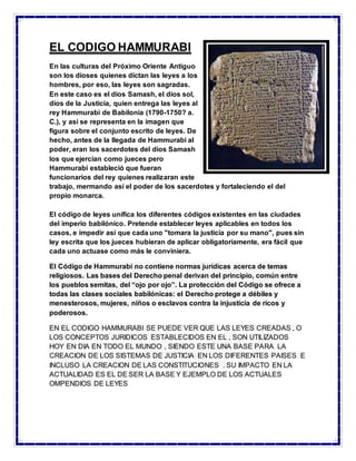 EL CODIGO HAMMURABI
En las culturas del Próximo Oriente Antiguo
son los dioses quienes dictan las leyes a los
hombres, por eso, las leyes son sagradas.
En este caso es el dios Samash, el dios sol,
dios de la Justicia, quien entrega las leyes al
rey Hammurabi de Babilonia (1790-1750? a.
C.), y así se representa en la imagen que
figura sobre el conjunto escrito de leyes. De
hecho, antes de la llegada de Hammurabi al
poder, eran los sacerdotes del dios Samash
los que ejercían como jueces pero
Hammurabi estableció que fueran
funcionarios del rey quienes realizaran este
trabajo, mermando así el poder de los sacerdotes y fortaleciendo el del
propio monarca.
El código de leyes unifica los diferentes códigos existentes en las ciudades
del imperio babilónico. Pretende establecer leyes aplicables en todos los
casos, e impedir así que cada uno "tomara la justicia por su mano", pues sin
ley escrita que los jueces hubieran de aplicar obligatoriamente, era fácil que
cada uno actuase como más le conviniera.
El Código de Hammurabi no contiene normas jurídicas acerca de temas
religiosos. Las bases del Derecho penal derivan del principio, común entre
los pueblos semitas, del “ojo por ojo”. La protección del Código se ofrece a
todas las clases sociales babilónicas: el Derecho protege a débiles y
menesterosos, mujeres, niños o esclavos contra la injusticia de ricos y
poderosos.
EN EL CODIGO HAMMURABI SE PUEDE VER QUE LAS LEYES CREADAS , O
LOS CONCEPTOS JURIDICOS ESTABLECIDOS EN EL , SON UTILIZADOS
HOY EN DIA EN TODO EL MUNDO , SIENDO ESTE UNA BASE PARA LA
CREACION DE LOS SISTEMAS DE JUSTICIA EN LOS DIFERENTES PAISES E
INCLUSO LA CREACION DE LAS CONSTITUCIONES . SU IMPACTO EN LA
ACTUALIDAD ES EL DE SER LA BASE Y EJEMPLO DE LOS ACTUALES
OMPENDIOS DE LEYES
 