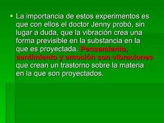 La importancia de estos experimentos es que con ellos el doctor Jenny probó, sin lugar a duda, que la vibración crea una forma previsible en la substancia en la que es proyectada.  Pensamiento, sentimiento y emoción son vibraciones   que crean un trastorno sobre la materia en la que son proyectados.  