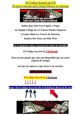 El Codigo Secreto de CB
  El unico Secreto para Ganar Dinero en Internet




          Sabías Que Solo Con Copiar y Pegar
    un Simple Código de 2-3 Líneas Puedes Empezar
          a Ganar Dinero a Través de Internet,
             Incluso Sin Tener un Sitio Web

   En el siguiente enlace encontrarás todos los detalles:

            El Código Secreto de Clickbank

 Este secreto puede que solo esté disponible por un corto
                    espacio de tiempo

       Así que no esperes a que otros te lo cuenten.

                   Descúbrelo tú mismo

             El Código Secreto de Clickbank



http://El-Codigo-Secreto-De-ClickBank.BonusCB.com
 