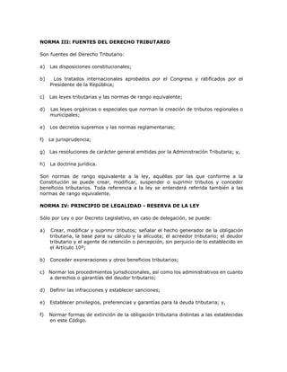 NORMA III: FUENTES DEL DERECHO TRIBUTARIO
Son fuentes del Derecho Tributario:
a) Las disposiciones constitucionales;
b) Los tratados internacionales aprobados por el Congreso y ratificados por el
Presidente de la República;
c) Las leyes tributarias y las normas de rango equivalente;
d) Las leyes orgánicas o especiales que norman la creación de tributos regionales o
municipales;
e) Los decretos supremos y las normas reglamentarias;
f) La jurisprudencia;
g) Las resoluciones de carácter general emitidas por la Administración Tributaria; y,
h) La doctrina jurídica.
Son normas de rango equivalente a la ley, aquéllas por las que conforme a la
Constitución se puede crear, modificar, suspender o suprimir tributos y conceder
beneficios tributarios. Toda referencia a la ley se entenderá referida también a las
normas de rango equivalente.
NORMA IV: PRINCIPIO DE LEGALIDAD - RESERVA DE LA LEY
Sólo por Ley o por Decreto Legislativo, en caso de delegación, se puede:
a) Crear, modificar y suprimir tributos; señalar el hecho generador de la obligación
tributaria, la base para su cálculo y la alícuota; el acreedor tributario; el deudor
tributario y el agente de retención o percepción, sin perjuicio de lo establecido en
el Artículo 10º;
b) Conceder exoneraciones y otros beneficios tributarios;
c) Normar los procedimientos jurisdiccionales, así como los administrativos en cuanto
a derechos o garantías del deudor tributario;
d) Definir las infracciones y establecer sanciones;
e) Establecer privilegios, preferencias y garantías para la deuda tributaria; y,
f) Normar formas de extinción de la obligación tributaria distintas a las establecidas
en este Código.
 