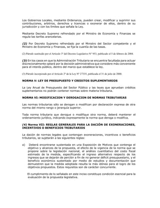 Los Gobiernos Locales, mediante Ordenanza, pueden crear, modificar y suprimir sus
contribuciones, arbitrios, derechos y licencias o exonerar de ellos, dentro de su
jurisdicción y con los límites que señala la Ley.
Mediante Decreto Supremo refrendado por el Ministro de Economía y Finanzas se
regula las tarifas arancelarias.
(2) Por Decreto Supremo refrendado por el Ministro del Sector competente y el
Ministro de Economía y Finanzas, se fija la cuantía de las tasas.
(2) Párrafo sustituido por el Artículo 3º del Decreto Legislativo N° 953, publicado el 5 de febrero de 2004.
(3) En los casos en que la Administración Tributaria se encuentra facultada para actuar
discrecionalmente optará por la decisión administrativa que considere más conveniente
para el interés público, dentro del marco que establece la ley.
(3) Párrafo incorporado por el Artículo 2º de la Ley Nº 27335, publicada el 31 de julio de 2000.
NORMA V: LEY DE PRESUPUESTO Y CREDITOS SUPLEMENTARIOS
La Ley Anual de Presupuesto del Sector Público y las leyes que aprueban créditos
suplementarios no podrán contener normas sobre materia tributaria.
NORMA VI: MODIFICACION Y DEROGACION DE NORMAS TRIBUTARIAS
Las normas tributarias sólo se derogan o modifican por declaración expresa de otra
norma del mismo rango o jerarquía superior.
Toda norma tributaria que derogue o modifique otra norma, deberá mantener el
ordenamiento jurídico, indicando expresamente la norma que deroga o modifica.
(4) Norma VII: REGLAS GENERALES PARA LA DACIÓN DE EXONERACIONES,
INCENTIVOS O BENEFICIOS TRIBUTARIOS
La dación de normas legales que contengan exoneraciones, incentivos o beneficios
tributarios, se sujetarán a las siguientes reglas:
a) Deberá encontrarse sustentada en una Exposición de Motivos que contenga el
objetivo y alcances de la propuesta, el efecto de la vigencia de la norma que se
propone sobre la legislación nacional, el análisis cuantitativo del costo fiscal
estimado de la medida, especificando el ingreso alternativo respecto de los
ingresos que se dejarán de percibir a fin de no generar déficit presupuestario, y el
beneficio económico sustentado por medio de estudios y documentación que
demuestren que la medida adoptada resulta la más idónea para el logro de los
objetivos propuestos. Estos requisitos son de carácter concurrente.
El cumplimiento de lo señalado en este inciso constituye condición esencial para la
evaluación de la propuesta legislativa.
 