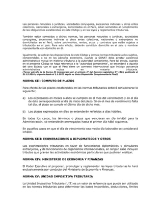 Las personas naturales o jurídicas, sociedades conyugales, sucesiones indivisas u otros entes
colectivos, nacionales o extranjeros, domiciliados en el Perú, están sometidos al cumplimiento
de las obligaciones establecidas en este Código y en las leyes y reglamentos tributarios.
También están sometidos a dichas normas, las personas naturales o jurídicas, sociedades
conyugales, sucesiones indivisas u otros entes colectivos, nacionales o extranjeros no
domiciliados en el Perú, sobre patrimonios, rentas, actos o contratos que están sujetos a
tributación en el país. Para este efecto, deberán constituir domicilio en el país o nombrar
representante con domicilio en él.
Igualmente, se aplican las disposiciones de este Código y demás normas tributarias a los sujetos,
comprendidos o no en los párrafos anteriores, cuando la SUNAT deba prestar asistencia
administrativa mutua en materia tributaria a la autoridad competente. Para tal efecto, cuando
en el presente Código se haga referencia a la “autoridad competente”, se entenderá a aquella
del otro Estado con el que el Perú tiene un convenio internacional que incluya asistencia
administrativa mutua en materia tributaria.
(Tercer párrafo de la Norma XI incorporado por el artículo 4° del Decreto Legislativo N° 1315, publicado el
31.12.2016 y vigente desde el 1.1.2017 según su Única Disposición Complementaria Final).
NORMA XII: COMPUTO DE PLAZOS
Para efecto de los plazos establecidos en las normas tributarias deberá considerarse lo
siguiente:
a) Los expresados en meses o años se cumplen en el mes del vencimiento y en el día
de éste correspondiente al día de inicio del plazo. Si en el mes de vencimiento falta
tal día, el plazo se cumple el último día de dicho mes.
b) Los plazos expresados en días se entenderán referidos a días hábiles.
En todos los casos, los términos o plazos que vencieran en día inhábil para la
Administración, se entenderán prorrogados hasta el primer día hábil siguiente.
En aquellos casos en que el día de vencimiento sea medio día laborable se considerará
inhábil.
NORMA XIII: EXONERACIONES A DIPLOMATICOS Y OTROS
Las exoneraciones tributarias en favor de funcionarios diplomáticos y consulares
extranjeros, y de funcionarios de organismos internacionales, en ningún caso incluyen
tributos que gravan las actividades económicas particulares que pudieran realizar.
NORMA XIV: MINISTERIO DE ECONOMIA Y FINANZAS
El Poder Ejecutivo al proponer, promulgar y reglamentar las leyes tributarias lo hará
exclusivamente por conducto del Ministerio de Economía y Finanzas.
NORMA XV: UNIDAD IMPOSITIVA TRIBUTARIA
La Unidad Impositiva Tributaria (UIT) es un valor de referencia que puede ser utilizado
en las normas tributarias para determinar las bases imponibles, deducciones, límites
 