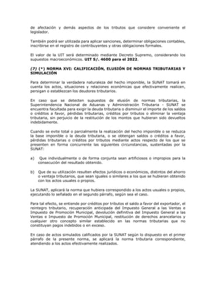 de afectación y demás aspectos de los tributos que considere conveniente el
legislador.
También podrá ser utilizada para aplicar sanciones, determinar obligaciones contables,
inscribirse en el registro de contribuyentes y otras obligaciones formales.
El valor de la UIT será determinado mediante Decreto Supremo, considerando los
supuestos macroeconómicos. UIT S/. 4600 para el 2022.
(7) (*) NORMA XVI: CALIFICACIÓN, ELUSIÓN DE NORMAS TRIBUTARIAS Y
SIMULACIÓN
Para determinar la verdadera naturaleza del hecho imponible, la SUNAT tomará en
cuenta los actos, situaciones y relaciones económicas que efectivamente realicen,
persigan o establezcan los deudores tributarios.
En caso que se detecten supuestos de elusión de normas tributarias, la
Superintendencia Nacional de Aduanas y Administración Tributaria - SUNAT se
encuentra facultada para exigir la deuda tributaria o disminuir el importe de los saldos
o créditos a favor, pérdidas tributarias, créditos por tributos o eliminar la ventaja
tributaria, sin perjuicio de la restitución de los montos que hubieran sido devueltos
indebidamente.
Cuando se evite total o parcialmente la realización del hecho imponible o se reduzca
la base imponible o la deuda tributaria, o se obtengan saldos o créditos a favor,
pérdidas tributarias o créditos por tributos mediante actos respecto de los que se
presenten en forma concurrente las siguientes circunstancias, sustentadas por la
SUNAT:
a) Que individualmente o de forma conjunta sean artificiosos o impropios para la
consecución del resultado obtenido.
b) Que de su utilización resulten efectos jurídicos o económicos, distintos del ahorro
o ventaja tributarios, que sean iguales o similares a los que se hubieran obtenido
con los actos usuales o propios.
La SUNAT, aplicará la norma que hubiera correspondido a los actos usuales o propios,
ejecutando lo señalado en el segundo párrafo, según sea el caso.
Para tal efecto, se entiende por créditos por tributos el saldo a favor del exportador, el
reintegro tributario, recuperación anticipada del Impuesto General a las Ventas e
Impuesto de Promoción Municipal, devolución definitiva del Impuesto General a las
Ventas e Impuesto de Promoción Municipal, restitución de derechos arancelarios y
cualquier otro concepto similar establecido en las normas tributarias que no
constituyan pagos indebidos o en exceso.
En caso de actos simulados calificados por la SUNAT según lo dispuesto en el primer
párrafo de la presente norma, se aplicará la norma tributaria correspondiente,
atendiendo a los actos efectivamente realizados.
 