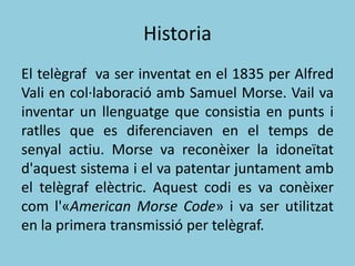 Historia
El telègraf va ser inventat en el 1835 per Alfred
Vali en col·laboració amb Samuel Morse. Vail va
inventar un llenguatge que consistia en punts i
ratlles que es diferenciaven en el temps de
senyal actiu. Morse va reconèixer la idoneïtat
d'aquest sistema i el va patentar juntament amb
el telègraf elèctric. Aquest codi es va conèixer
com l'«American Morse Code» i va ser utilitzat
en la primera transmissió per telègraf.
 